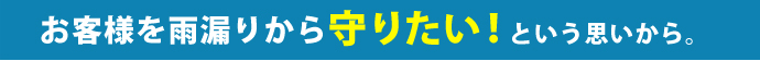 お客様から雨漏りから守りたい！と思うから